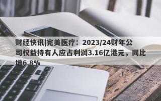 财经快讯|完美医疗：2023/24财年公司权益持有人应占利润3.16亿港元，同比增6.8%