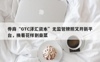 券商“GTC泽汇资本”无监管牌照又开新平台，换着花样割韭菜