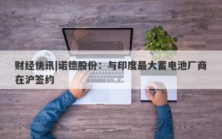 财经快讯|诺德股份：与印度最大蓄电池厂商在沪签约