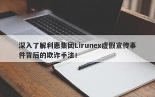 深入了解利惠集团Lirunex虚假宣传事件背后的欺诈手法！