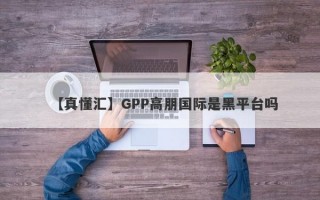 【真懂汇】GPP高朋国际是黑平台吗
