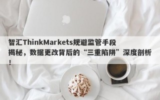 智汇ThinkMarkets规避监管手段揭秘，数据更改背后的“三重陷阱”深度剖析！