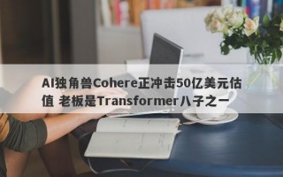 AI独角兽Cohere正冲击50亿美元估值 老板是Transformer八子之一