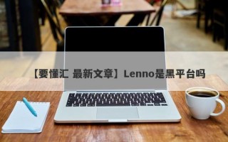 【要懂汇 最新文章】Lenno是黑平台吗
