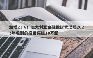 激增23%！澳大利亚金融投诉管理局2023年收到的投诉突破10万起