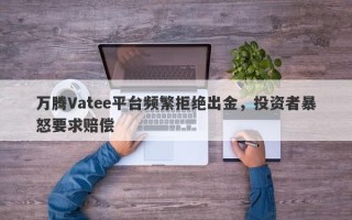 万腾Vatee平台频繁拒绝出金，投资者暴怒要求赔偿