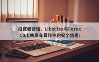 投资者警惕，Libertex与Forex Club共享交易软件的安全隐患！