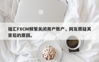 福汇FXCM频繁关闭用户账户，网友质疑其背后的原因。