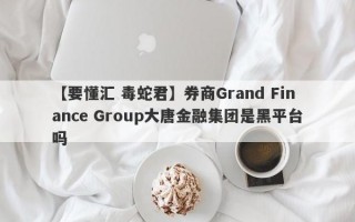 【要懂汇 毒蛇君】券商Grand Finance Group大唐金融集团是黑平台吗
