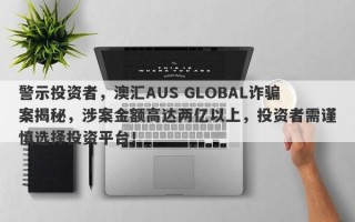 警示投资者，澳汇AUS GLOBAL诈骗案揭秘，涉案金额高达两亿以上，投资者需谨慎选择投资平台！