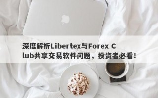 深度解析Libertex与Forex Club共享交易软件问题，投资者必看！