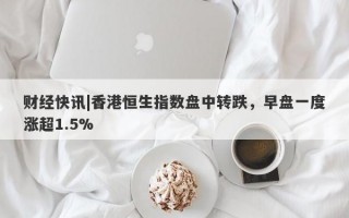 财经快讯|香港恒生指数盘中转跌，早盘一度涨超1.5%