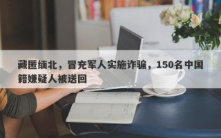 藏匿缅北，冒充军人实施诈骗，150名中国籍嫌疑人被送回