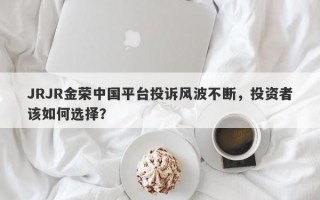 JRJR金荣中国平台投诉风波不断，投资者该如何选择？