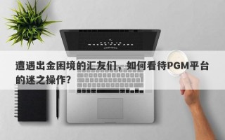 遭遇出金困境的汇友们，如何看待PGM平台的迷之操作？