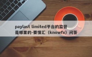 paylast limited平台的监管是哪里的-要懂汇（knowfx）问答