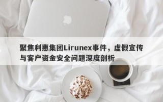 聚焦利惠集团Lirunex事件，虚假宣传与客户资金安全问题深度剖析