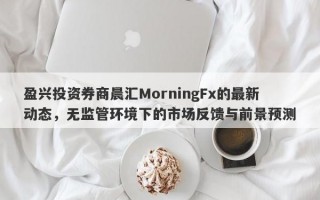 盈兴投资券商晨汇MorningFx的最新动态，无监管环境下的市场反馈与前景预测