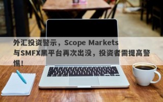 外汇投资警示，Scope Markets与SMFX黑平台再次出没，投资者需提高警惕！