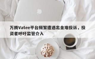 万腾Vatee平台频繁遭遇出金难投诉，投资者呼吁监管介入