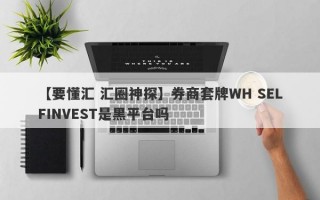 【要懂汇 汇圈神探】券商套牌WH SELFINVEST是黑平台吗
