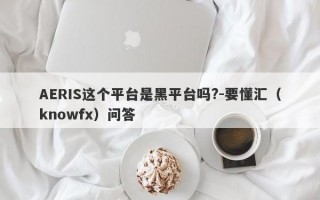 AERIS这个平台是黑平台吗?-要懂汇（knowfx）问答