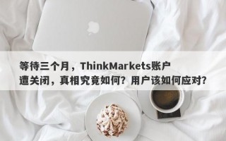 等待三个月，ThinkMarkets账户遭关闭，真相究竟如何？用户该如何应对？