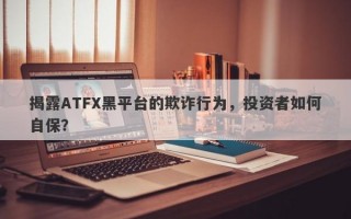 揭露ATFX黑平台的欺诈行为，投资者如何自保？