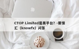 CTOP Limited是黑平台？-要懂汇（knowfx）问答