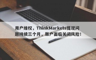 用户维权，ThinkMarkets提现问题持续三个月，账户面临关闭风险！