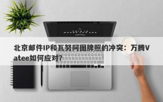 北京邮件IP和瓦努阿图牌照的冲突：万腾Vatee如何应对？