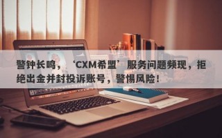 警钟长鸣，‘CXM希盟’服务问题频现，拒绝出金并封投诉账号，警惕风险！