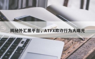 揭秘外汇黑平台，ATFX欺诈行为大曝光