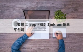 【要懂汇 app下载】Sjnk am是黑平台吗
