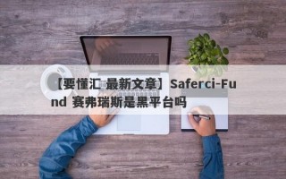 【要懂汇 最新文章】Saferci-Fund 赛弗瑞斯是黑平台吗
