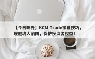 【今日曝光】KCM Trade操盘技巧，规避坑人陷阱，保护投资者权益！