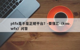 ptfx是不是正规平台？-要懂汇（knowfx）问答