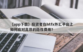 【app下载】投资者在htfx外汇平台上如何应对高昂的隐性费用？