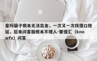 皇玛骗子根本无法出金，一次又一次找借口拖延，后来问客服根本不理人-要懂汇（knowfx）问答