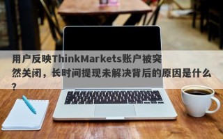 用户反映ThinkMarkets账户被突然关闭，长时间提现未解决背后的原因是什么？