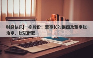 财经快讯|一拖股份：董事长刘继国及董事张治宇、张斌辞职