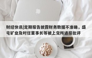 财经快讯|定期报告披露财务数据不准确，盛屯矿业及时任董事长等被上交所通报批评