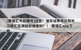 [要懂汇今日曝光]注意！浦华证券母公司长江换汇在澳疑似被查封！！-要懂汇app下载