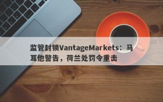 监管封锁VantageMarkets：马耳他警告，荷兰处罚令重击