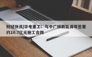 财经快讯|华电重工：与中广核新能源等签署约10.7亿元施工合同