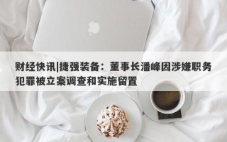 财经快讯|捷强装备：董事长潘峰因涉嫌职务犯罪被立案调查和实施留置