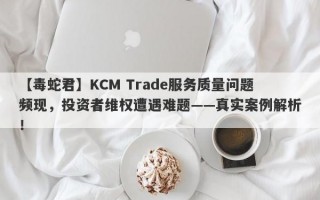 【毒蛇君】KCM Trade服务质量问题频现，投资者维权遭遇难题——真实案例解析！