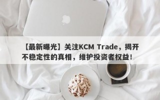 【最新曝光】关注KCM Trade，揭开不稳定性的真相，维护投资者权益！