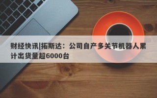 财经快讯|拓斯达：公司自产多关节机器人累计出货量超6000台