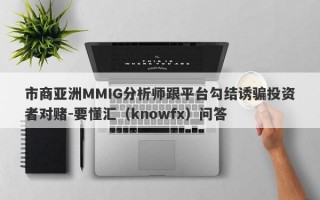 市商亚洲MMIG分析师跟平台勾结诱骗投资者对赌-要懂汇（knowfx）问答